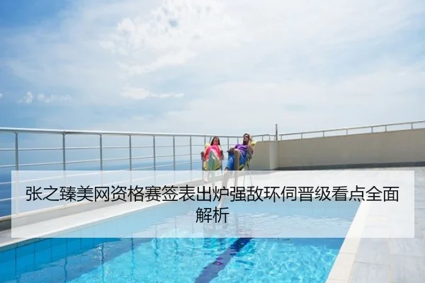 张之臻美网资格赛签表出炉强敌环伺晋级看点全面解析